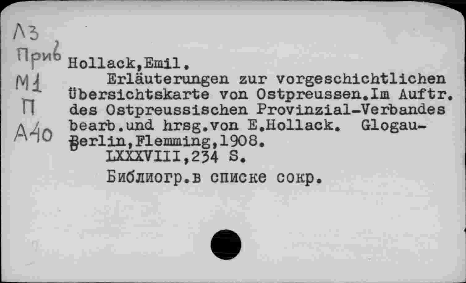 ﻿^РиЬ Hollack.Emil.
|\j J	Erläuterungen zur vorgeschichtlichen
Übersichtskarte von Ostpreussen.Im Auftr.
! 1 des Ostpreussischen Provinzial-Verbandes д bearb.und hrsg.von E.Hollack. Glogau-Berlin, Flemming, 1908.
LXWIII,254 S.
Библиогр.в списке сокр.